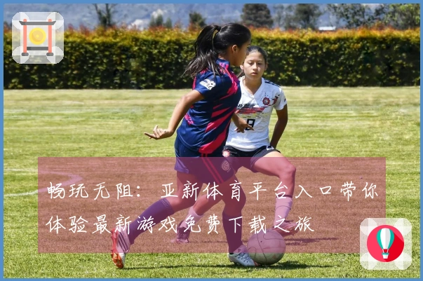 畅玩无阻：亚新体育平台入口带你体验最新游戏免费下载之旅