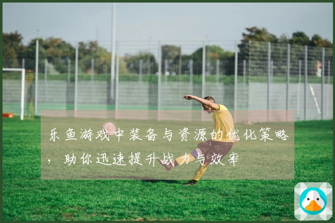 乐鱼游戏中装备与资源的优化策略，助你迅速提升战力与效率