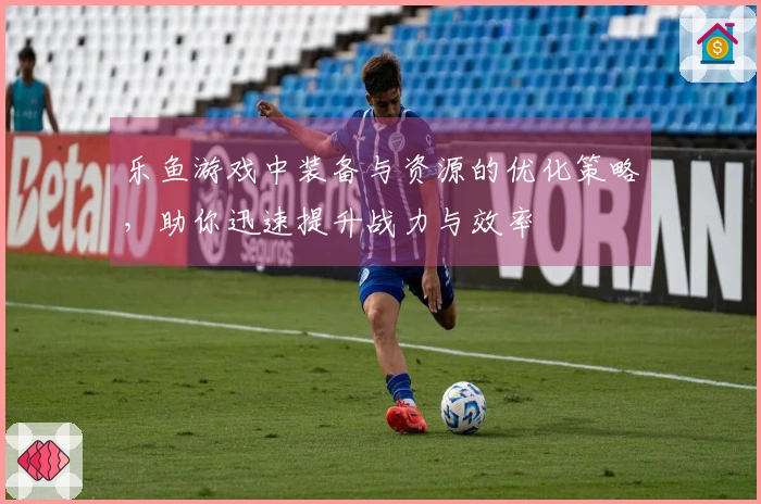 乐鱼游戏中装备与资源的优化策略，助你迅速提升战力与效率